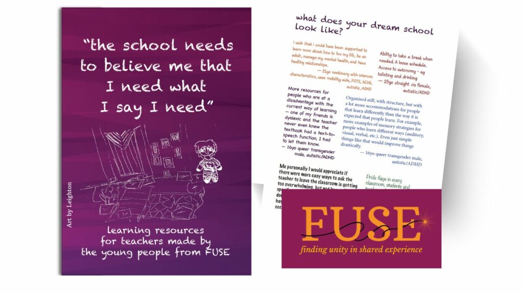 There are 3 images gathered together. Image 1: the front cover of a learning resources booklet for teachers, made by the young people from FUSE. There is text in quotation marks: "The school needs to believe me that I need what I say I need." quoted from a participant of the FUSE program. The text and title are in a white font that looks like chalkboard writing. There is a sketched illustration of a cosy space with soft lighting, welcoming posters, progress pride flag, and comfy cushions, all in white pencil marks. There is also a sketched illustration of a young person, done in orange to raspberry pencil marks. All text and illustrations are on top of a purple, raspberry gradient background that has a gently intertwining wavy pattern. Image 2: a page excerpt from the learning resources booklet. This page is titled “what does your dream school look like?” with a collection of responses quoted from neurodivergent, queer young people in various font styles and colours. Image 3: the FUSE - Finding Unity in Shared Experiences logo, featuring the text in orange, with a sparkling lit fuse curling around the letters. This is all on a raspberry coloured rectangle.