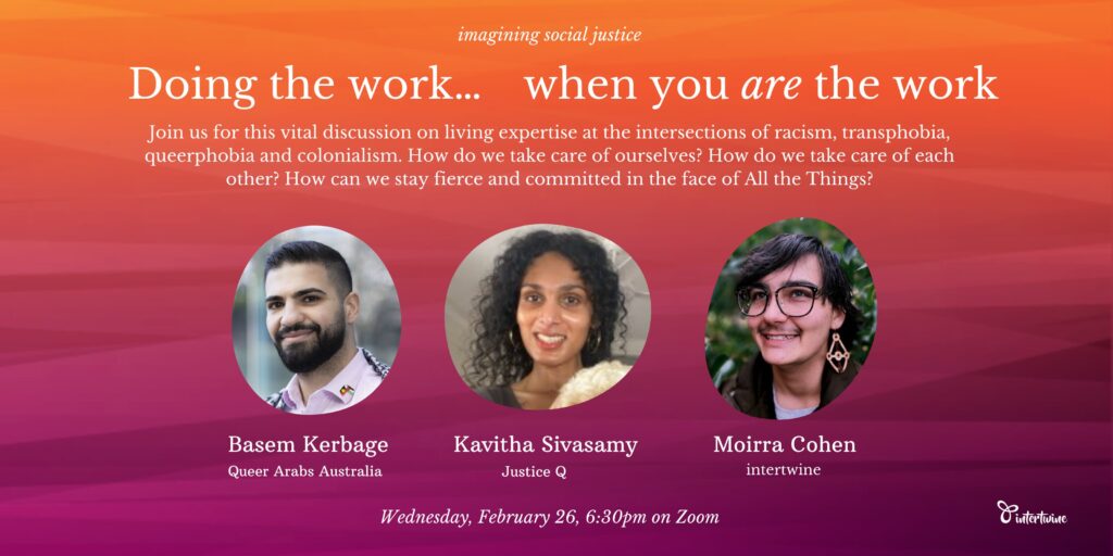 imagining social justice: doing the work when you are the work Join us for this vital discussion on living expertise at the intersections of racism, transphobia, queerphobia and colonialism. How do we take care of ourselves? How do we take care of each other? How can we stay fierce and committed in the face of All the Things? [images of three speakers: Basem Kerbage from Queer Arabs Australia, a man with olive skin and a beard, Kavitha Sivasamy, from Justice Q, a woman with dark skin and curly dark hair, and Moirra Cohen, from intertwine, a nonbinary person with mid-length brown hair, glasses, big earrings and a moustache.] Wednesday, February 26, 6.30pm on Zoom